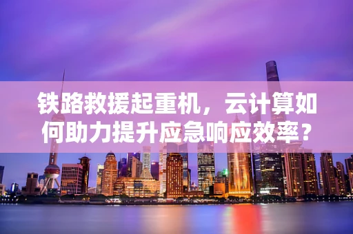 铁路救援起重机，云计算如何助力提升应急响应效率？