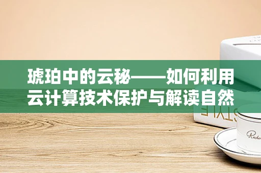琥珀中的云秘——如何利用云计算技术保护与解读自然遗产？