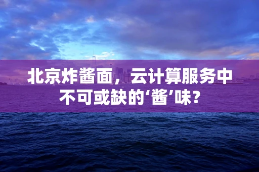 北京炸酱面，云计算服务中不可或缺的‘酱’味？