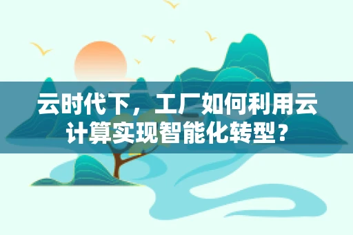 云时代下，工厂如何利用云计算实现智能化转型？