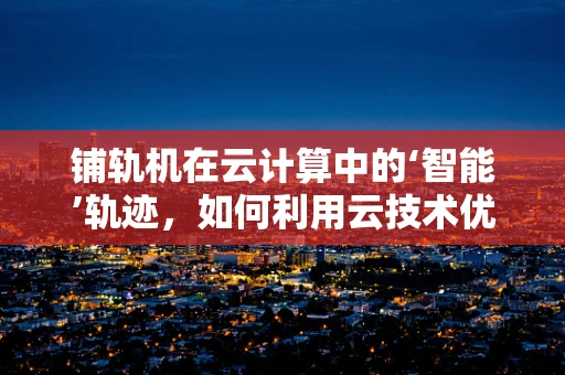 铺轨机在云计算中的‘智能’轨迹，如何利用云技术优化铁路建设效率？
