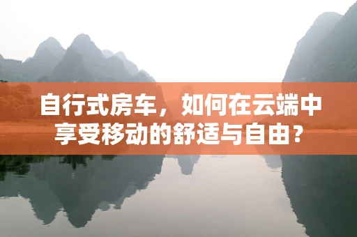 自行式房车，如何在云端中享受移动的舒适与自由？