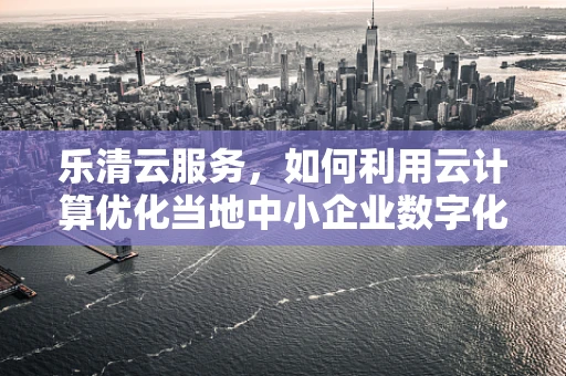 乐清云服务，如何利用云计算优化当地中小企业数字化转型？