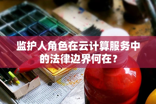 监护人角色在云计算服务中的法律边界何在？