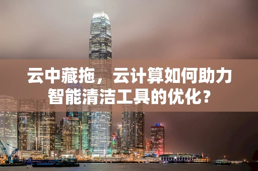 云中藏拖，云计算如何助力智能清洁工具的优化？