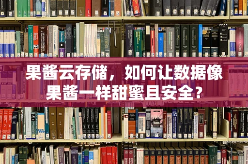果酱云存储，如何让数据像果酱一样甜蜜且安全？