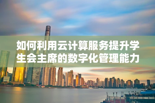 如何利用云计算服务提升学生会主席的数字化管理能力？