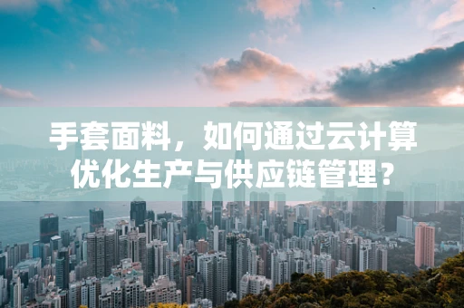 手套面料，如何通过云计算优化生产与供应链管理？
