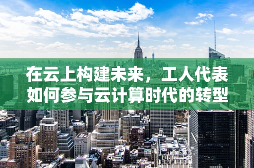 在云上构建未来，工人代表如何参与云计算时代的转型与变革？