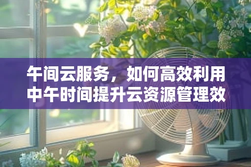 午间云服务，如何高效利用中午时间提升云资源管理效率？