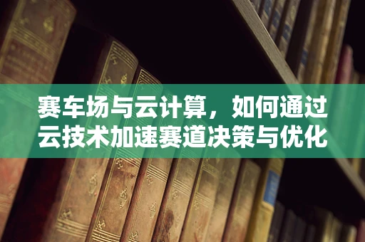 赛车场与云计算，如何通过云技术加速赛道决策与优化？