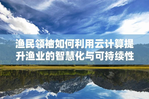 渔民领袖如何利用云计算提升渔业的智慧化与可持续性？