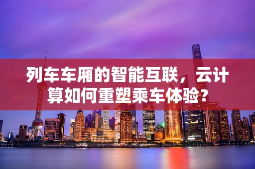 列车车厢的智能互联，云计算如何重塑乘车体验？
