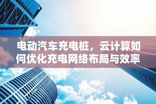 电动汽车充电桩，云计算如何优化充电网络布局与效率？