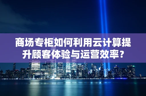 商场专柜如何利用云计算提升顾客体验与运营效率？
