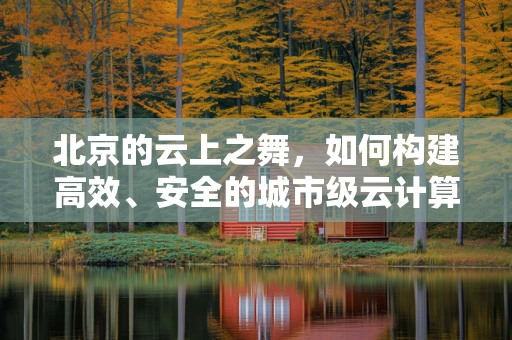 北京的云上之舞，如何构建高效、安全的城市级云计算平台？