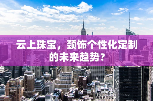 云上珠宝，颈饰个性化定制的未来趋势？