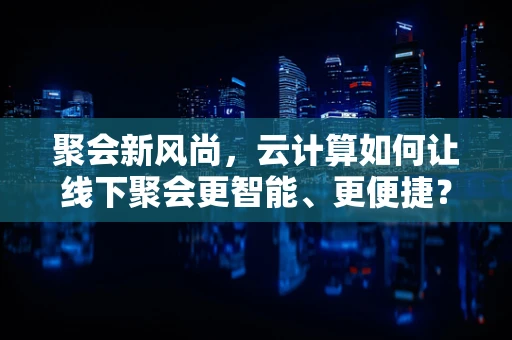聚会新风尚，云计算如何让线下聚会更智能、更便捷？