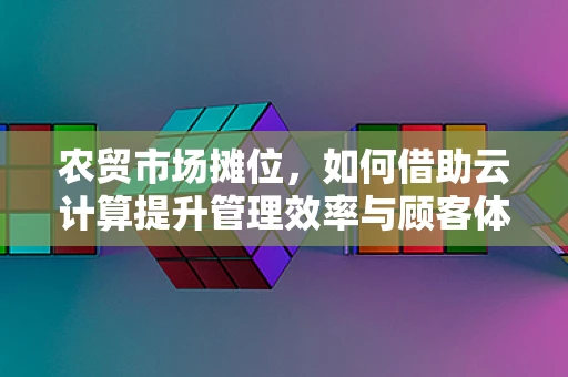 农贸市场摊位，如何借助云计算提升管理效率与顾客体验？