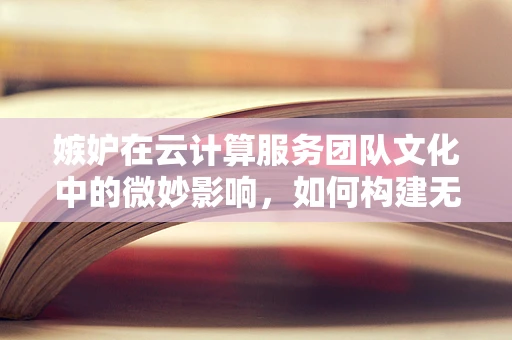 嫉妒在云计算服务团队文化中的微妙影响，如何构建无嫉妒的协作环境？