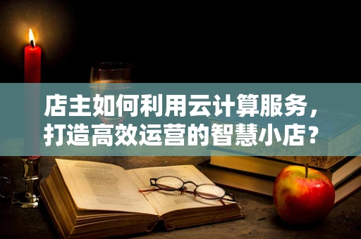 店主如何利用云计算服务，打造高效运营的智慧小店？