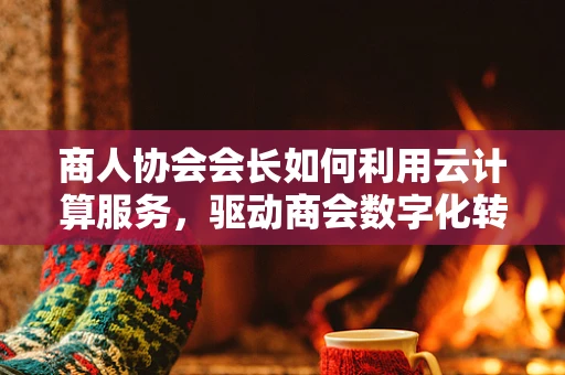 商人协会会长如何利用云计算服务，驱动商会数字化转型？