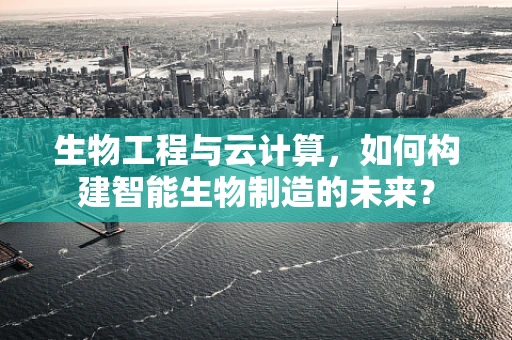 生物工程与云计算，如何构建智能生物制造的未来？