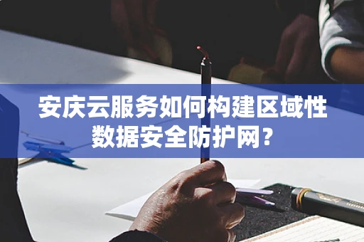 安庆云服务如何构建区域性数据安全防护网？