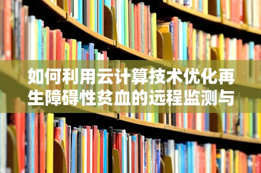 如何利用云计算技术优化再生障碍性贫血的远程监测与诊断？