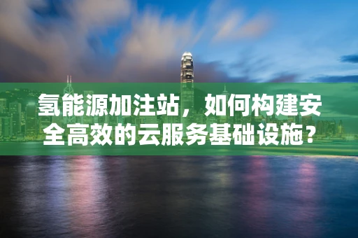 氢能源加注站，如何构建安全高效的云服务基础设施？