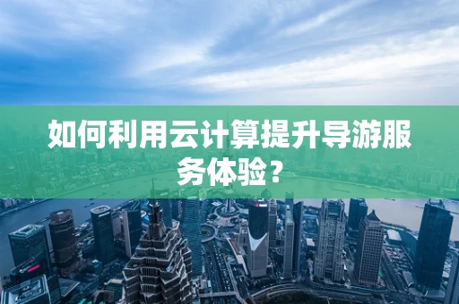 如何利用云计算提升导游服务体验？