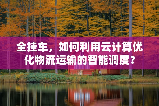 全挂车，如何利用云计算优化物流运输的智能调度？