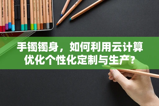 手镯镯身，如何利用云计算优化个性化定制与生产？
