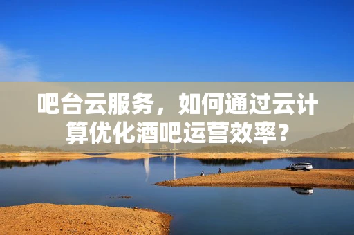 吧台云服务，如何通过云计算优化酒吧运营效率？
