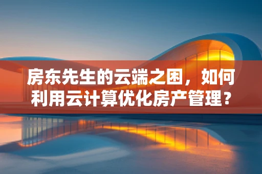 房东先生的云端之困，如何利用云计算优化房产管理？