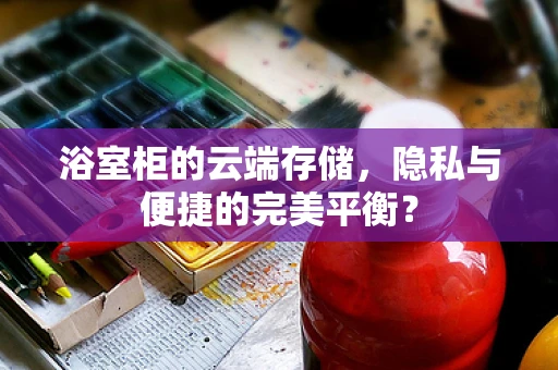 浴室柜的云端存储，隐私与便捷的完美平衡？