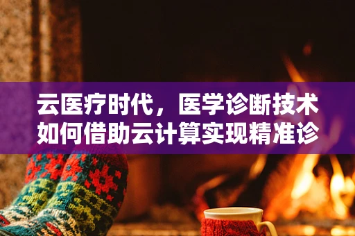 云医疗时代，医学诊断技术如何借助云计算实现精准诊断？