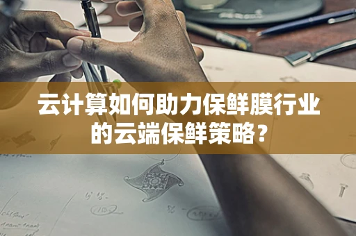 云计算如何助力保鲜膜行业的云端保鲜策略？