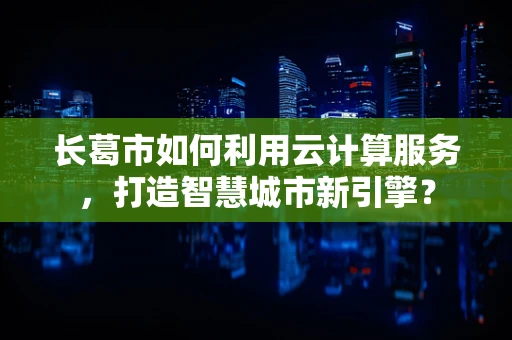长葛市如何利用云计算服务，打造智慧城市新引擎？