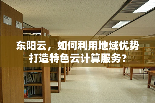 东阳云，如何利用地域优势打造特色云计算服务？