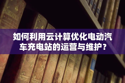 如何利用云计算优化电动汽车充电站的运营与维护？