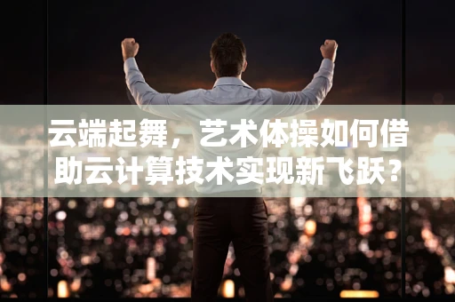 云端起舞，艺术体操如何借助云计算技术实现新飞跃？