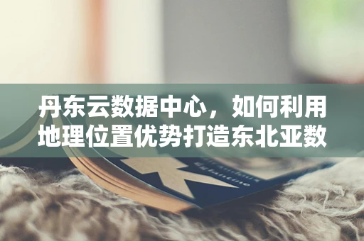 丹东云数据中心，如何利用地理位置优势打造东北亚数据枢纽？