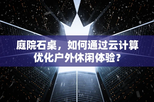 庭院石桌，如何通过云计算优化户外休闲体验？
