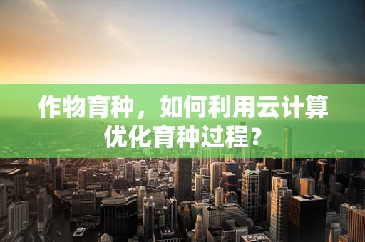 作物育种，如何利用云计算优化育种过程？
