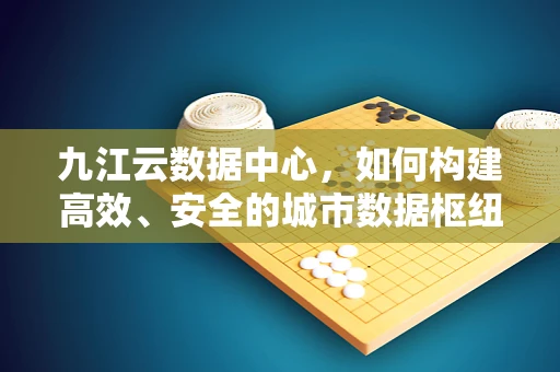 九江云数据中心，如何构建高效、安全的城市数据枢纽？