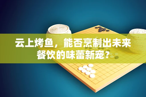 云上烤鱼，能否烹制出未来餐饮的味蕾新宠？