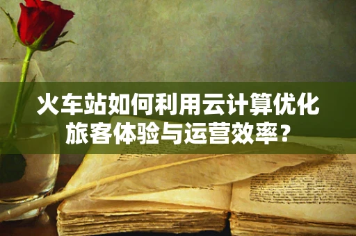 火车站如何利用云计算优化旅客体验与运营效率？