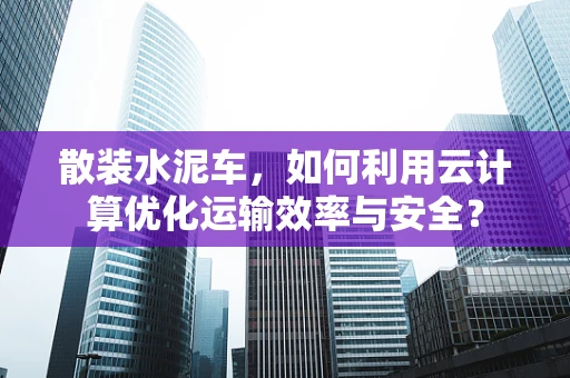 散装水泥车，如何利用云计算优化运输效率与安全？
