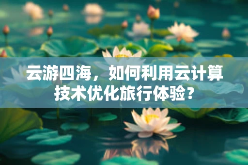 云游四海，如何利用云计算技术优化旅行体验？